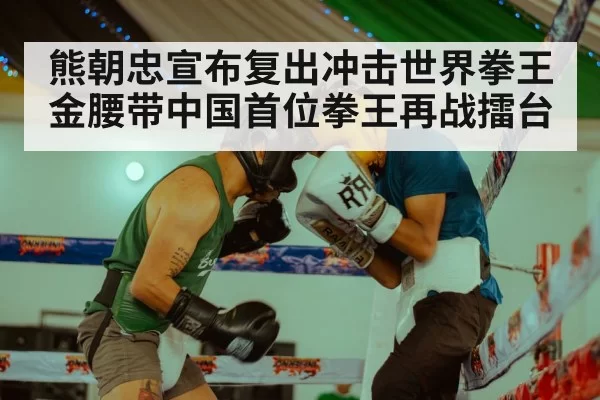 熊朝忠宣布复出冲击世界拳王金腰带中国首位拳王再战擂台