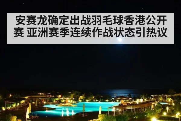 安赛龙确定出战羽毛球香港公开赛 亚洲赛季连续作战状态引热议
